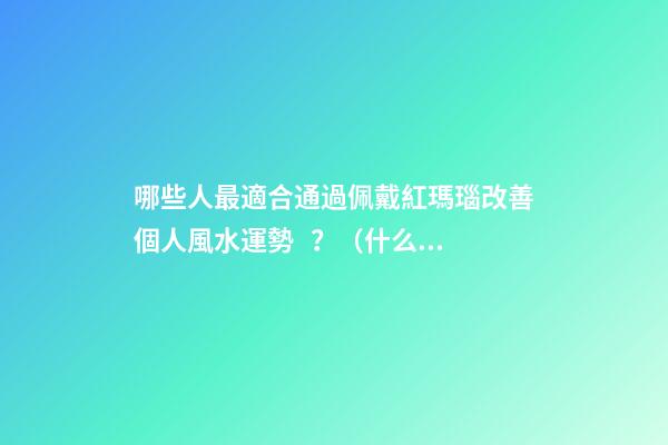哪些人最適合通過佩戴紅瑪瑙改善個人風水運勢？（什么人適合佩戴紅瑪瑙）